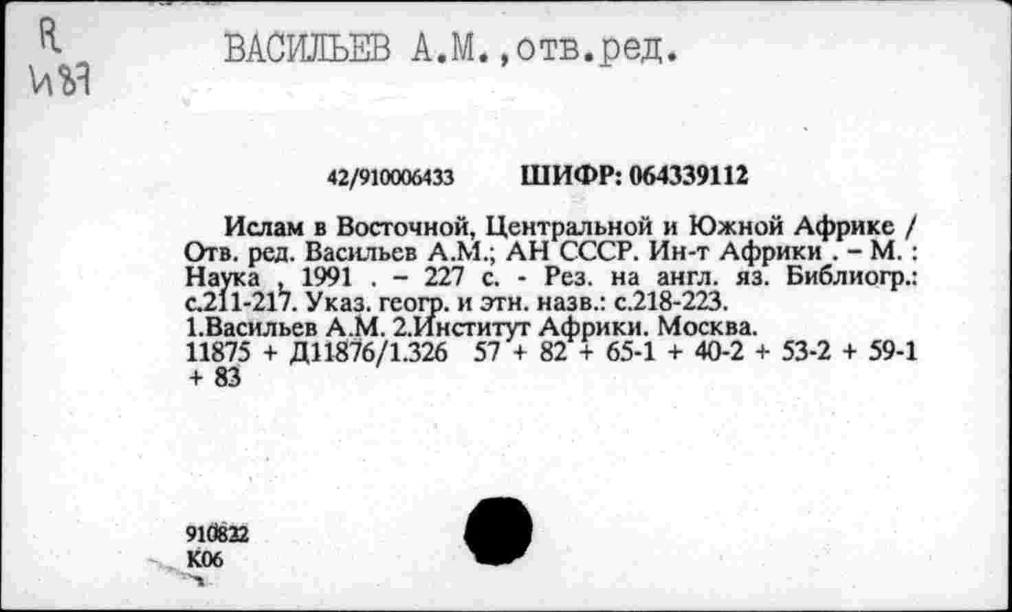 ﻿ВАСИЛЬЕВ А.М.»отв.ред.
42/910006433 ШИФР: 064339112
Ислам в Восточной, Центральной и Южной Африке / Отв. ред. Васильев А.М.; АН СССР. Ин-т Африки . - М.: Наука , 1991 . - 227 с. - Рез. на англ. яз. Библиогр.: с.211-217. Указ, геого. и этн. назв.: с.218-223.
ЬВасильев А.М. 2.Институг Африки. Москва.
11875 + Д11876/1.326 57 + 82 + 65-1 + 40-2 + 53-2 + 59-1 + 83
910822 К06